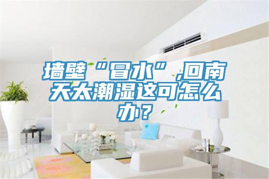 墻壁“冒水”,回南天太潮濕這可怎么辦？