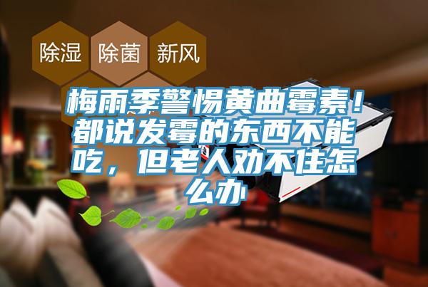 梅雨季警惕黃曲霉素！都說發(fā)霉的東西不能吃，但老人勸不住怎么辦
