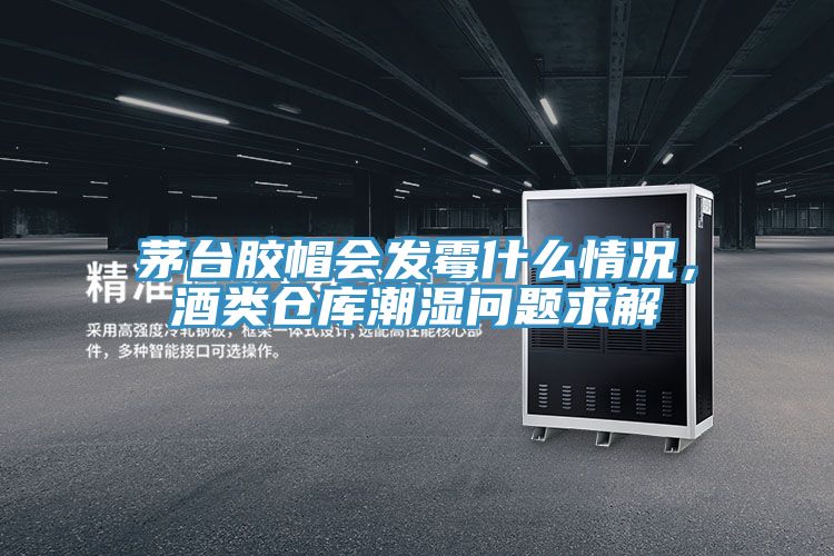 茅臺膠帽會發(fā)霉什么情況，酒類倉庫潮濕問題求解